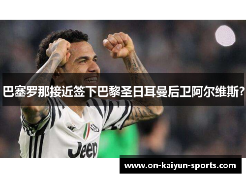 巴塞罗那接近签下巴黎圣日耳曼后卫阿尔维斯？